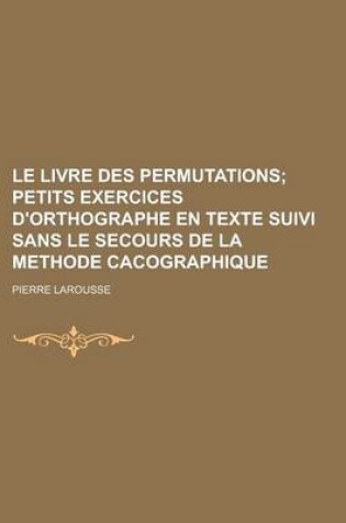 Cover of Le Livre Des Permutations; Petits Exercices D'Orthographe En Texte Suivi Sans Le Secours de La Methode Cacographique
