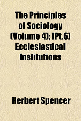 Book cover for The Principles of Sociology (Volume 4); PT.6 Ecclesiastical Institutions