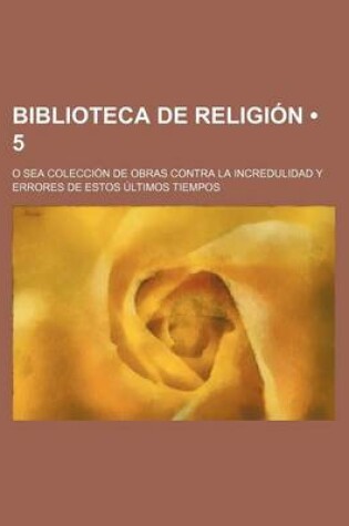 Cover of Biblioteca de Religion (5); O Sea Coleccion de Obras Contra La Incredulidad y Errores de Estos Ultimos Tiempos