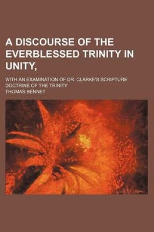 Cover of A Discourse of the Everblessed Trinity in Unity; With an Examination of Dr. Clarke's Scripture Doctrine of the Trinity