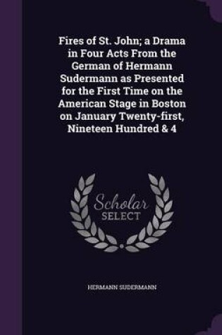 Cover of Fires of St. John; A Drama in Four Acts from the German of Hermann Sudermann as Presented for the First Time on the American Stage in Boston on January Twenty-First, Nineteen Hundred & 4