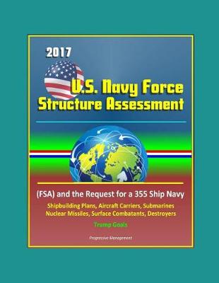 Book cover for 2017 U.S. Navy Force Structure Assessment (FSA) and the Request for a 355 Ship Navy, Outline of Shipbuilding Plans for Aircraft Carriers, Submarines, Nuclear Missiles, Surface Combatants, Destroyers
