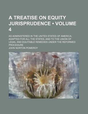 Book cover for A Treatise on Equity Jurisprudence (Volume 4); As Administered in the United States of America Adapted for All the States, and to the Union of Legal and Equitable Remedies Under the Reformed Procedure