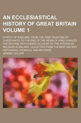 Cover of An Ecclesiastical History of Great Britain Volume 1; Chiefly of England, from the First Planting of Christianity, to the End of the Reign of King Charles the Second; With a Brief Account of the Affairs of Religion in Ireland. Collected from the Best Ancie