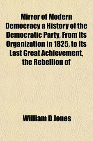 Cover of Mirror of Modern Democracy a History of the Democratic Party, from Its Organization in 1825, to Its Last Great Achievement, the Rebellion of