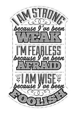 Book cover for I Am Strong Because I've Been Weak. I'm Fearless Because I've Been Afraid. I Am Wise Because I've Been Foolish