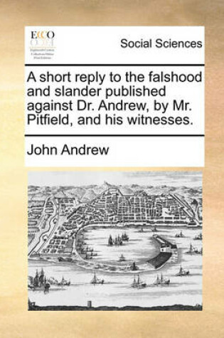 Cover of A short reply to the falshood and slander published against Dr. Andrew, by Mr. Pitfield, and his witnesses.