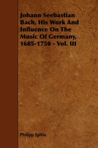 Cover of Johann Seebastian Bach, His Work And Influence On The Music Of Germany, 1685-1750 - Vol. III