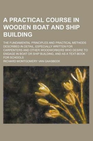 Cover of A Practical Course in Wooden Boat and Ship Building; The Fundamental Principles and Practical Methods Described in Detail, Especially Written for Carpenters and Other Woodworkers Who Desire to Engage in Boat or Ship Building, and as a