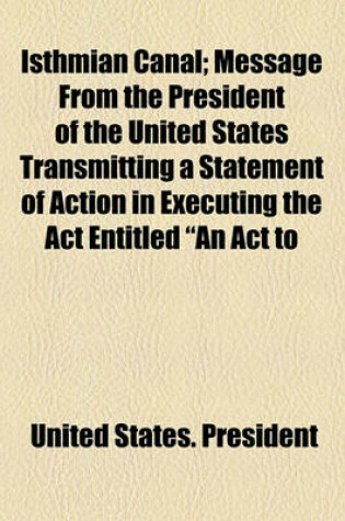 Cover of Isthmian Canal; Message from the President of the United States Transmitting a Statement of Action in Executing the ACT Entitled "An ACT to