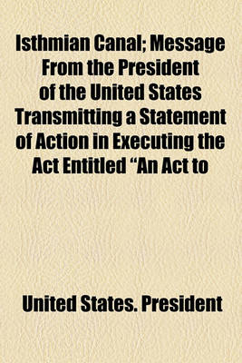 Book cover for Isthmian Canal; Message from the President of the United States Transmitting a Statement of Action in Executing the ACT Entitled "An ACT to