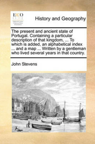 Cover of The Present and Ancient State of Portugal. Containing a Particular Description of That Kingdom, ... to Which Is Added, an Alphabetical Index ... and a Map ... Written by a Gentleman Who Lived Several Years in That Country.