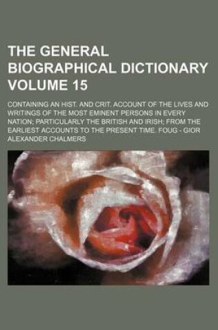 Cover of The General Biographical Dictionary Volume 15; Containing an Hist. and Crit. Account of the Lives and Writings of the Most Eminent Persons in Every Nation; Particularly the British and Irish; From the Earliest Accounts to the Present Time. Foug - Gior