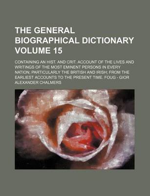 Book cover for The General Biographical Dictionary Volume 15; Containing an Hist. and Crit. Account of the Lives and Writings of the Most Eminent Persons in Every Nation; Particularly the British and Irish; From the Earliest Accounts to the Present Time. Foug - Gior