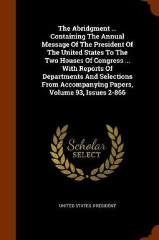 Cover of The Abridgment ... Containing the Annual Message of the President of the United States to the Two Houses of Congress ... with Reports of Departments and Selections from Accompanying Papers, Volume 93, Issues 2-866