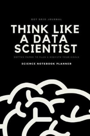 Cover of Dot Grid Journal Think Like a Data Scientist Dotted Paper to Plan & Execute Your Goals Science Notebook Planner