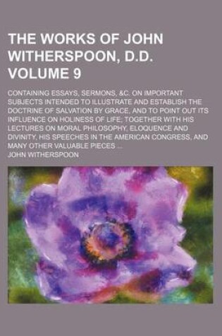 Cover of The Works of John Witherspoon, D.D. Volume 9; Containing Essays, Sermons, &C. on Important Subjects Intended to Illustrate and Establish the Doctrine of Salvation by Grace, and to Point Out Its Influence on Holiness of Life Together with His Lectures on M