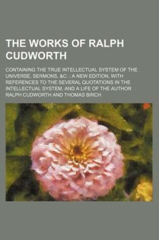 Cover of The Works of Ralph Cudworth; Containing the True Intellectual System of the Universe, Sermons, &C. a New Edition, with References to the Several Quotations in the Intellectual System, and a Life of the Author