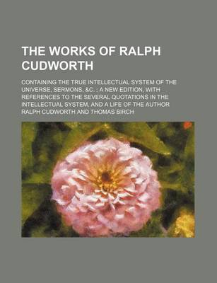 Book cover for The Works of Ralph Cudworth; Containing the True Intellectual System of the Universe, Sermons, &C. a New Edition, with References to the Several Quotations in the Intellectual System, and a Life of the Author