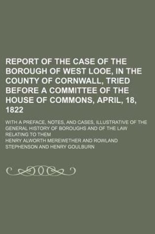 Cover of Report of the Case of the Borough of West Looe, in the County of Cornwall, Tried Before a Committee of the House of Commons, April, 18, 1822; With a Preface, Notes, and Cases, Illustrative of the General History of Boroughs and of the Law Relating to Them