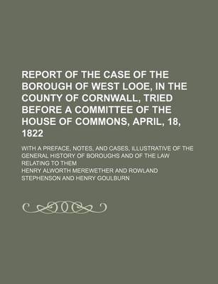 Book cover for Report of the Case of the Borough of West Looe, in the County of Cornwall, Tried Before a Committee of the House of Commons, April, 18, 1822; With a Preface, Notes, and Cases, Illustrative of the General History of Boroughs and of the Law Relating to Them