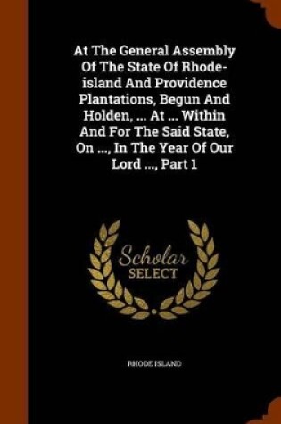 Cover of At the General Assembly of the State of Rhode-Island and Providence Plantations, Begun and Holden, ... at ... Within and for the Said State, on ..., in the Year of Our Lord ..., Part 1