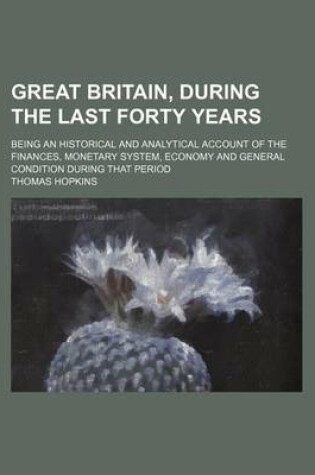 Cover of Great Britain, During the Last Forty Years; Being an Historical and Analytical Account of the Finances, Monetary System, Economy and General Condition During That Period