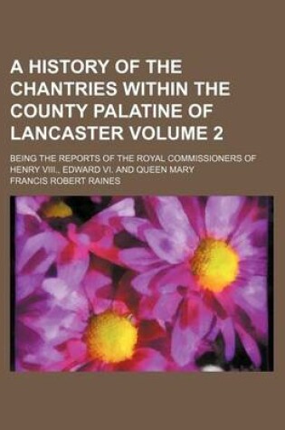 Cover of A History of the Chantries Within the County Palatine of Lancaster Volume 2; Being the Reports of the Royal Commissioners of Henry VIII., Edward VI. and Queen Mary