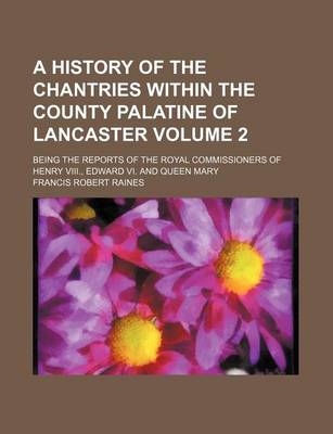 Book cover for A History of the Chantries Within the County Palatine of Lancaster Volume 2; Being the Reports of the Royal Commissioners of Henry VIII., Edward VI. and Queen Mary