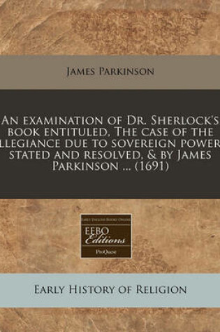 Cover of An Examination of Dr. Sherlock's Book Entituled, the Case of the Allegiance Due to Sovereign Powers, Stated and Resolved, & by James Parkinson ... (1691)