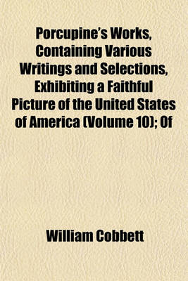 Book cover for Porcupine's Works, Containing Various Writings and Selections, Exhibiting a Faithful Picture of the United States of America (Volume 10); Of