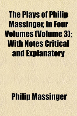 Book cover for The Plays of Philip Massinger, in Four Volumes (Volume 3); With Notes Critical and Explanatory