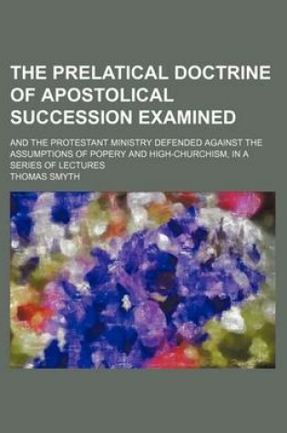 Cover of The Prelatical Doctrine of Apostolical Succession Examined; And the Protestant Ministry Defended Against the Assumptions of Popery and High-Churchism, in a Series of Lectures