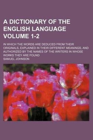 Cover of A Dictionary of the English Language Volume 1-2; In Which the Words Are Deduced from Their Originals, Explained in Their Different Meanings, and Authorized by the Names of the Writers in Whose Works They Are Found