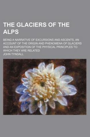 Cover of The Glaciers of the Alps; Being a Narrative of Excursions and Ascents, an Account of the Origin and Phenomena of Glaciers and an Exposition of the Physical Principles to Which They Are Related