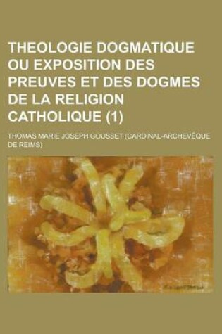 Cover of Theologie Dogmatique Ou Exposition Des Preuves Et Des Dogmes de La Religion Catholique (1)