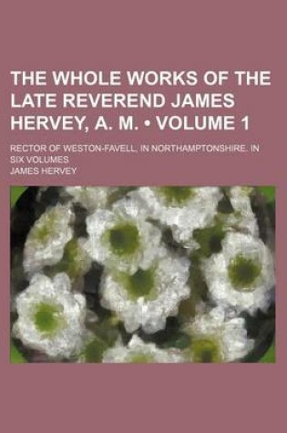 Cover of The Whole Works of the Late Reverend James Hervey, A. M. (Volume 1 ); Rector of Weston-Favell, in Northamptonshire. in Six Volumes