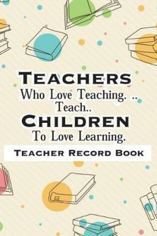 Cover of Teacher Record Book Teachers Who Love Teaching. ..Teach.. Children To Love Learning.