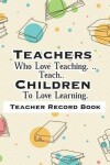 Book cover for Teacher Record Book Teachers Who Love Teaching. ..Teach.. Children To Love Learning.