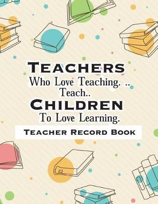 Book cover for Teacher Record Book Teachers Who Love Teaching. ..Teach.. Children To Love Learning.