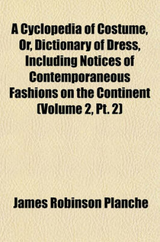 Cover of A Cyclopedia of Costume, Or, Dictionary of Dress, Including Notices of Contemporaneous Fashions on the Continent (Volume 2, PT. 2)