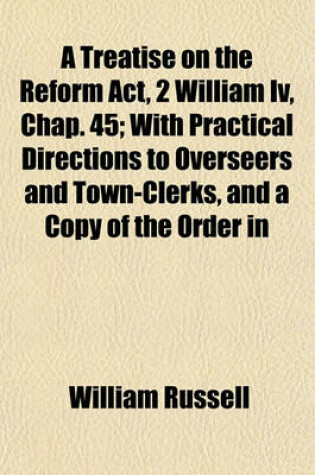 Cover of A Treatise on the Reform ACT, 2 William IV, Chap. 45; With Practical Directions to Overseers and Town-Clerks, and a Copy of the Order in