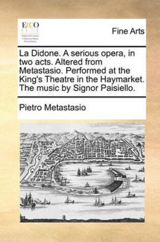 Cover of La Didone. A serious opera, in two acts. Altered from Metastasio. Performed at the King's Theatre in the Haymarket. The music by Signor Paisiello.
