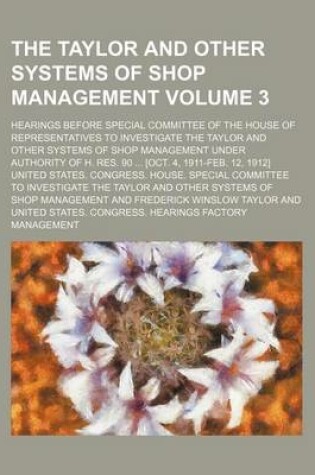 Cover of The Taylor and Other Systems of Shop Management; Hearings Before Special Committee of the House of Representatives to Investigate the Taylor and Other Systems of Shop Management Under Authority of H. Res. 90 [Oct. 4, 1911-Feb. Volume 3