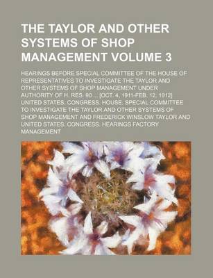 Book cover for The Taylor and Other Systems of Shop Management; Hearings Before Special Committee of the House of Representatives to Investigate the Taylor and Other Systems of Shop Management Under Authority of H. Res. 90 [Oct. 4, 1911-Feb. Volume 3