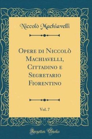 Cover of Opere Di Niccolo Machiavelli, Cittadino E Segretario Fiorentino, Vol. 7 (Classic Reprint)