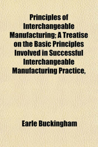 Cover of Principles of Interchangeable Manufacturing; A Treatise on the Basic Principles Involved in Successful Interchangeable Manufacturing Practice,