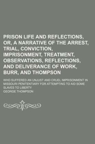 Cover of Prison Life and Reflections, Or, a Narrative of the Arrest, Trial, Conviction, Imprisonment, Treatment, Observations, Reflections, and Deliverance of Work, Burr, and Thompson; Who Suffered an Unjust and Cruel Imprisonment in Missouri Penitentiary for Atte