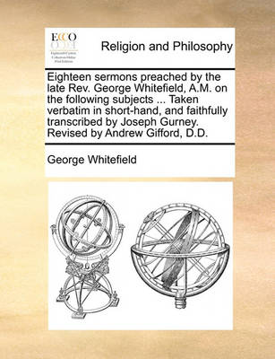 Book cover for Eighteen Sermons Preached by the Late REV. George Whitefield, A.M. on the Following Subjects ... Taken Verbatim in Short-Hand, and Faithfully Transcribed by Joseph Gurney. Revised by Andrew Gifford, D.D.