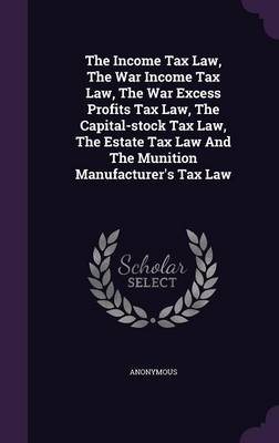 Book cover for The Income Tax Law, the War Income Tax Law, the War Excess Profits Tax Law, the Capital-Stock Tax Law, the Estate Tax Law and the Munition Manufacturer's Tax Law